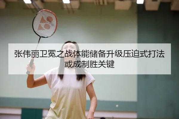 张伟丽卫冕之战体能储备升级压迫式打法或成制胜关键
